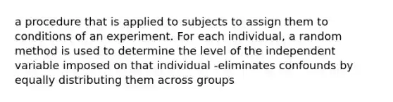 a procedure that is applied to subjects to assign them to conditions of an experiment. For each individual, a random method is used to determine the level of the independent variable imposed on that individual -eliminates confounds by equally distributing them across groups