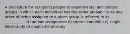 A procedure for assigning people to experimental and control groups in which each individual has the same probability as any other of being assigned to a given group is referred to as __________. a) random assignment b) control condition c) single-blind study d) double-blind study