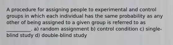 A procedure for assigning people to experimental and control groups in which each individual has the same probability as any other of being assigned to a given group is referred to as __________. a) random assignment b) control condition c) single-blind study d) double-blind study