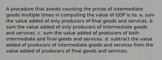 A procedure that avoids counting the prices of intermediate goods multiple times in computing the value of GDP is to: a. sum the value added of only producers of final goods and services. b. sum the value added of only producers of intermediate goods and services. c. sum the value added of producers of both intermediate and final goods and services. d. subtract the value added of producers of intermediate goods and services from the value added of producers of final goods and services.