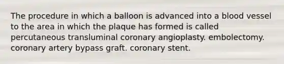 The procedure in which a balloon is advanced into a blood vessel to the area in which the plaque has formed is called percutaneous transluminal coronary angioplasty. embolectomy. coronary artery bypass graft. coronary stent.