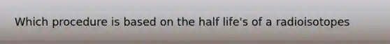 Which procedure is based on the half life's of a radioisotopes