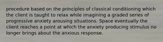 procedure based on the principles of classical conditioning which the client is taught to relax while imagining a graded series of progressive anxiety arousing situations. Space eventually the client reaches a point at which the anxiety producing stimulus no longer brings about the anxious response.