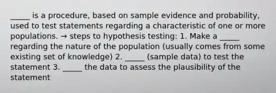 _____ is a procedure, based on sample evidence and probability, used to test statements regarding a characteristic of one or more populations. → steps to hypothesis testing: 1. Make a _____ regarding the nature of the population (usually comes from some existing set of knowledge) 2. _____ (sample data) to test the statement 3. _____ the data to assess the plausibility of the statement