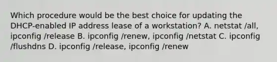 Which procedure would be the best choice for updating the DHCP-enabled IP address lease of a workstation? A. netstat /all, ipconfig /release B. ipconfig /renew, ipconfig /netstat C. ipconfig /flushdns D. ipconfig /release, ipconfig /renew