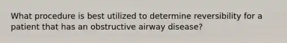 What procedure is best utilized to determine reversibility for a patient that has an obstructive airway disease?