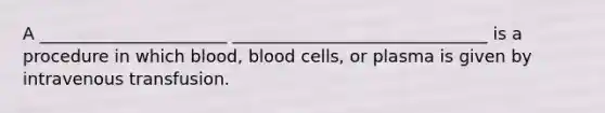 A ______________________ ______________________________ is a procedure in which blood, blood cells, or plasma is given by intravenous transfusion.