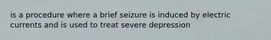 is a procedure where a brief seizure is induced by electric currents and is used to treat severe depression