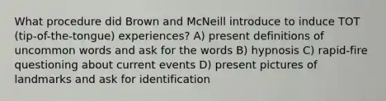 What procedure did Brown and McNeill introduce to induce TOT (tip-of-the-tongue) experiences? A) present definitions of uncommon words and ask for the words B) hypnosis C) rapid-fire questioning about current events D) present pictures of landmarks and ask for identification