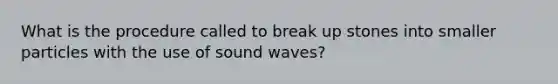 What is the procedure called to break up stones into smaller particles with the use of sound waves?