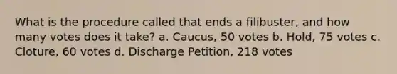 What is the procedure called that ends a filibuster, and how many votes does it take? a. Caucus, 50 votes b. Hold, 75 votes c. Cloture, 60 votes d. Discharge Petition, 218 votes