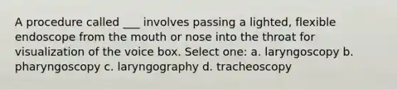 A procedure called ___ involves passing a lighted, flexible endoscope from the mouth or nose into the throat for visualization of the voice box. Select one: a. laryngoscopy b. pharyngoscopy c. laryngography d. tracheoscopy