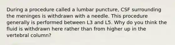 During a procedure called a lumbar puncture, CSF surrounding the meninges is withdrawn with a needle. This procedure generally is performed between L3 and L5. Why do you think the fluid is withdrawn here rather than from higher up in the vertebral column?