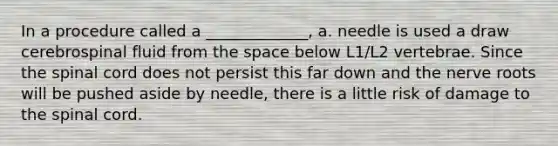 In a procedure called a _____________, a. needle is used a draw cerebrospinal fluid from the space below L1/L2 vertebrae. Since the spinal cord does not persist this far down and the nerve roots will be pushed aside by needle, there is a little risk of damage to the spinal cord.