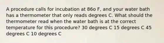 A procedure calls for incubation at 86o F, and your water bath has a thermometer that only reads degrees C. What should the thermometer read when the water bath is at the correct temperature for this procedure? 30 degrees C 15 degrees C 45 degrees C 10 degrees C