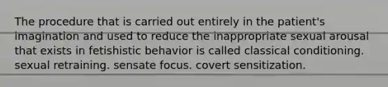 ​The procedure that is carried out entirely in the patient's imagination and used to reduce the inappropriate sexual arousal that exists in fetishistic behavior is called ​classical conditioning. ​sexual retraining. ​sensate focus. ​covert sensitization.