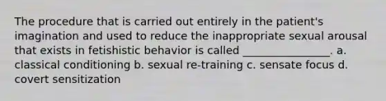 The procedure that is carried out entirely in the patient's imagination and used to reduce the inappropriate sexual arousal that exists in fetishistic behavior is called ________________. a. classical conditioning b. sexual re-training c. sensate focus d. covert sensitization