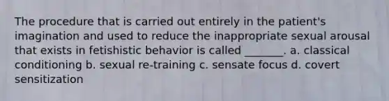 The procedure that is carried out entirely in the patient's imagination and used to reduce the inappropriate sexual arousal that exists in fetishistic behavior is called _______. a. classical conditioning b. sexual re-training c. sensate focus d. covert sensitization