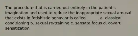 The procedure that is carried out entirely in the patient's imagination and used to reduce the inappropriate sexual arousal that exists in fetishistic behavior is called _____ . a. classical conditioning b. sexual re-training c. sensate focus d. covert sensitization