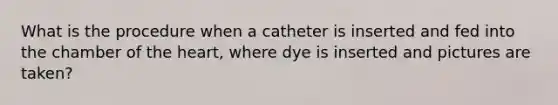 What is the procedure when a catheter is inserted and fed into the chamber of <a href='https://www.questionai.com/knowledge/kya8ocqc6o-the-heart' class='anchor-knowledge'>the heart</a>, where dye is inserted and pictures are taken?