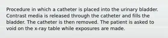 Procedure in which a catheter is placed into the urinary bladder. Contrast media is released through the catheter and fills the bladder. The catheter is then removed. The patient is asked to void on the x-ray table while exposures are made.