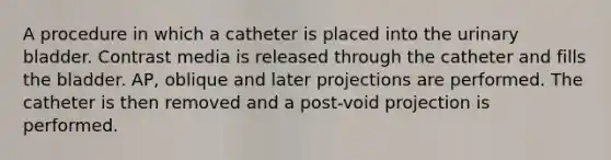 A procedure in which a catheter is placed into the urinary bladder. Contrast media is released through the catheter and fills the bladder. AP, oblique and later projections are performed. The catheter is then removed and a post-void projection is performed.