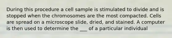 During this procedure a cell sample is stimulated to divide and is stopped when the chromosomes are the most compacted. Cells are spread on a microscope slide, dried, and stained. A computer is then used to determine the ___ of a particular individual