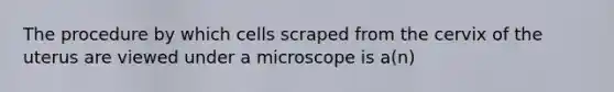 The procedure by which cells scraped from the cervix of the uterus are viewed under a microscope is​ a(n)