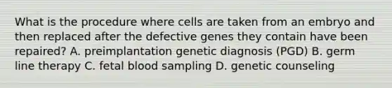 What is the procedure where cells are taken from an embryo and then replaced after the defective genes they contain have been repaired? A. preimplantation genetic diagnosis (PGD) B. germ line therapy C. fetal blood sampling D. genetic counseling