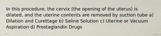 In this procedure, the cervix (the opening of the uterus) is dilated, and the uterine contents are removed by suction tube a) Dilation and Curettage b) Saline Solution c) Uterine or Vacuum Aspiration d) Prostaglandin Drugs