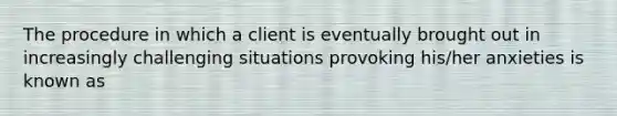 The procedure in which a client is eventually brought out in increasingly challenging situations provoking his/her anxieties is known as