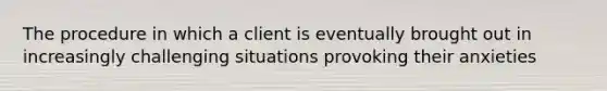 The procedure in which a client is eventually brought out in increasingly challenging situations provoking their anxieties