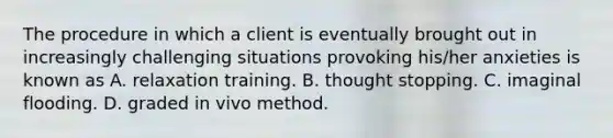 The procedure in which a client is eventually brought out in increasingly challenging situations provoking his/her anxieties is known as A. relaxation training. B. thought stopping. C. imaginal flooding. D. graded in vivo method.