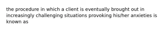 the procedure in which a client is eventually brought out in increasingly challenging situations provoking his/her anxieties is known as