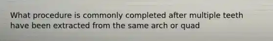 What procedure is commonly completed after multiple teeth have been extracted from the same arch or quad
