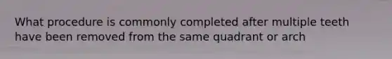 What procedure is commonly completed after multiple teeth have been removed from the same quadrant or arch