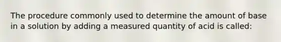 The procedure commonly used to determine the amount of base in a solution by adding a measured quantity of acid is called: