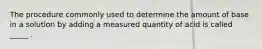 The procedure commonly used to determine the amount of base in a solution by adding a measured quantity of acid is called _____ .