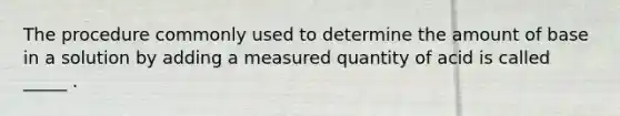 The procedure commonly used to determine the amount of base in a solution by adding a measured quantity of acid is called _____ .