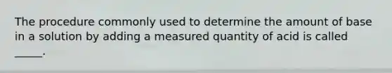 The procedure commonly used to determine the amount of base in a solution by adding a measured quantity of acid is called _____.