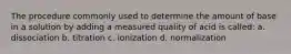 The procedure commonly used to determine the amount of base in a solution by adding a measured quality of acid is called: a. dissociation b. titration c. ionization d. normalization