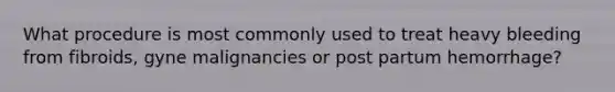 What procedure is most commonly used to treat heavy bleeding from fibroids, gyne malignancies or post partum hemorrhage?