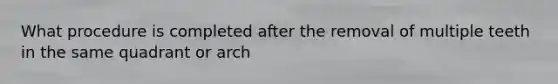 What procedure is completed after the removal of multiple teeth in the same quadrant or arch