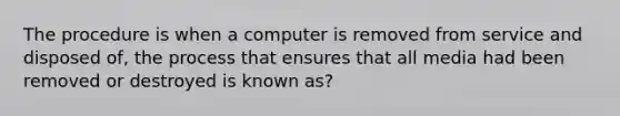 The procedure is when a computer is removed from service and disposed of, the process that ensures that all media had been removed or destroyed is known as?