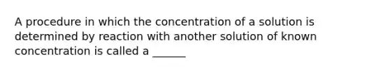 A procedure in which the concentration of a solution is determined by reaction with another solution of known concentration is called a ______