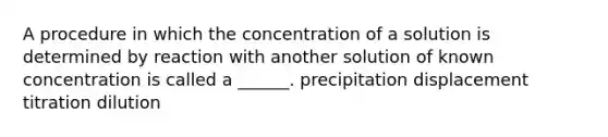 A procedure in which the concentration of a solution is determined by reaction with another solution of known concentration is called a ______. precipitation displacement titration dilution