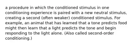 a procedure in which the conditioned stimulus in one conditioning experience is paired with a new neutral stimulus, creating a second (often weaker) conditioned stimulus. For example, an animal that has learned that a tone predicts food might then learn that a light predicts the tone and begin responding to the light alone. (Also called second-order conditioning.)