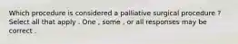 Which procedure is considered a palliative surgical procedure ? Select all that apply . One , some , or all responses may be correct .