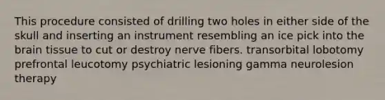 This procedure consisted of drilling two holes in either side of the skull and inserting an instrument resembling an ice pick into the brain tissue to cut or destroy nerve fibers. transorbital lobotomy prefrontal leucotomy psychiatric lesioning gamma neurolesion therapy