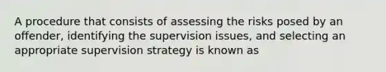 A procedure that consists of assessing the risks posed by an offender, identifying the supervision issues, and selecting an appropriate supervision strategy is known as